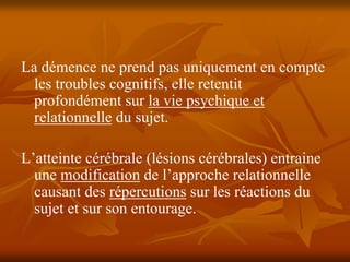 La démence ne prend pas uniquement en compte
  les troubles cognitifs, elle retentit
  profondément sur la vie psychique et
  relationnelle du sujet.

L’atteinte cérébrale (lésions cérébrales) entraine
  une modification de l’approche relationnelle
  causant des répercutions sur les réactions du
  sujet et sur son entourage.
 