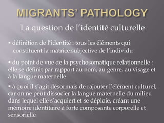La question de l’identité culturelle
 définition de l’identité : tous les éléments qui
 du point de vue de la psychosomatique relationnelle :
elle se définit par rapport au nom, au genre, au visage et
à la langue maternelle
 à quoi il s’agit désormais de rajouter l’élément culturel,
car on ne peut dissocier la langue maternelle du milieu
dans lequel elle s’acquiert et se déploie, créant une
mémoire identitaire à forte composante corporelle et
sensorielle
constituent la matrice subjective de l’individu
 