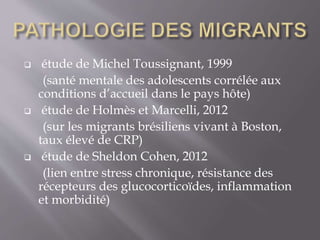  étude de Michel Toussignant, 1999
(santé mentale des adolescents corrélée aux
conditions d’accueil dans le pays hôte)
 étude de Holmès et Marcelli, 2012
(sur les migrants brésiliens vivant à Boston,
taux élevé de CRP)
 étude de Sheldon Cohen, 2012
(lien entre stress chronique, résistance des
récepteurs des glucocorticoïdes, inflammation
et morbidité)
 