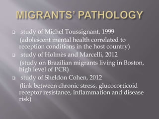  study of Michel Toussignant, 1999
(adolescent mental health correlated to
reception conditions in the host country)
 study of Holmès and Marcelli, 2012
(study on Brazilian migrants living in Boston,
high level of PCR)
 study of Sheldon Cohen, 2012
(link between chronic stress, glucocorticoid
receptor resistance, inflammation and disease
risk)
 
