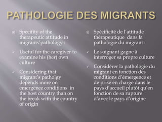  Specifity of the
therapeutic attitude in
migrants’pathology :
 Useful for the caregiver to
examine his (her) own
culture
 Considering that
migrant’s patholgy
depends more on
emergence conditions in
the host country than on
the break with the country
of origin
 Spécificité de l’attitude
thérapeutique dans la
pathologie du migrant :
 Le soignant gagne à
interroger sa propre culture
 Considérer la pathologie du
migrant en fonction des
conditions d’émergence et
de prise en charge dans le
pays d’accueil plutôt qu’en
fonction de sa rupture
d’avec le pays d’origine
 