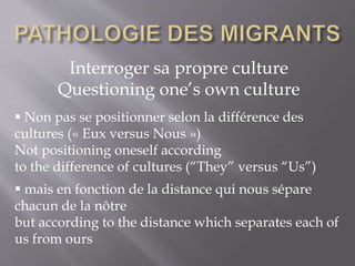 Interroger sa propre culture
Questioning one’s own culture
 Non pas se positionner selon la différence des
cultures (« Eux versus Nous »)
Not positioning oneself according
to the difference of cultures (“They” versus “Us”)
 mais en fonction de la distance qui nous sépare
chacun de la nôtre
but according to the distance which separates each of
us from ours
 