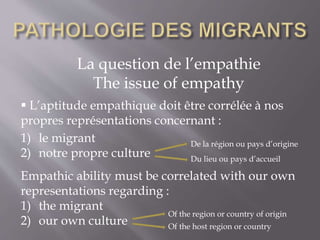 La question de l’empathie
The issue of empathy
 L’aptitude empathique doit être corrélée à nos
propres représentations concernant :
1) le migrant
2) notre propre culture
Empathic ability must be correlated with our own
representations regarding :
1) the migrant
2) our own culture
De la région ou pays d’origine
Du lieu ou pays d’accueil
Of the region or country of origin
Of the host region or country
 