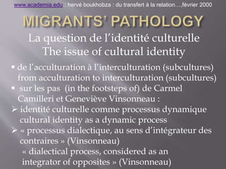 La question de l’identité culturelle
The issue of cultural identity
 de l’acculturation à l’interculturation (subcultures)
from acculturation to interculturation (subcultures)
 sur les pas (in the footsteps of) de Carmel
Camilleri et Geneviève Vinsonneau :
 identité culturelle comme processus dynamique
cultural identity as a dynamic process
 « processus dialectique, au sens d’intégrateur des
contraires » (Vinsonneau)
« dialectical process, considered as an
integrator of opposites » (Vinsonneau)
www.academia.edu : hervé boukhobza : du transfert à la relation…,février 2000
 