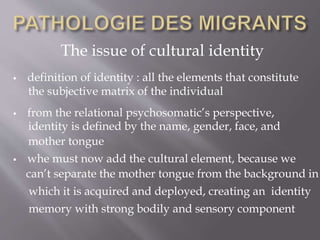 The issue of cultural identity
 definition of identity : all the elements that constitute
 from the relational psychosomatic’s perspective,
 whe must now add the cultural element, because we
the subjective matrix of the individual
identity is defined by the name, gender, face, and
mother tongue
can’t separate the mother tongue from the background in
which it is acquired and deployed, creating an identity
memory with strong bodily and sensory component
 