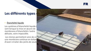 FR
Les différents types d'étanchéité
• Étanchéité liquide
Les systèmes d’étanchéité liquide (SEL)
sont lorsque la mise en œuvre de
membranes d’étanchéité s’avère
délicate, voire impossible.
Les résines permettent ainsi de créer
une membrane continue en évitant
d’avoir à traiter des joints de soudure.
13
 