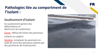 FR
Soulèvement d’isolant
Ce soulèvement génère des
déformations et
déchirures du revêtement
Cause : défaut de liaison des panneaux
isolants au support.
Solution: remplacés les parement en
voile de verre des panneaux isolants par
des parements de multicouches
18
Pathologies liée au comportment de
l’isolant :
 