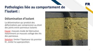 FR
Délamination d’isolant
La délamination qui produit des
déformations par compression au droit
des joints entre panneaux isolants
Cause: mauvais mode de fabrication
notamment un mauvais collage des lits
des panneaux.
Solution: limiter l’épaisseur du premier
lit , éviter la superposition.
19
Pathologies liée au comportement de
l’isolant :
 