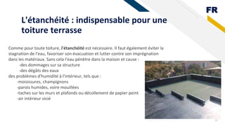 FR
L'étanchéité : indispensable pour une
toiture terrasse
22
Comme pour toute toiture, l'étanchéité est nécessaire. Il faut également éviter la
stagnation de l'eau, favoriser son évacuation et lutter contre son imprégnation
dans les matériaux. Sans cela l'eau pénètre dans la maison et cause :
-des dommages sur sa structure
-des dégâts des eaux
des problèmes d'humidité à l'intérieur, tels que :
-moisissures, champignons
-parois humides, voire mouillées
-taches sur les murs et plafonds ou décollement de papier peint
-air intérieur vicié
 