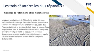 FR
Add a footer 23
Les trois désordres les plus répandus :
Cloquage de l’étanchéité et les microfissures :
lorsqu’un soulèvement de l’étanchéité apparaît, nous
parlons alors de cloquage. Des microfissures apparaissent
souvent sur cette cloque. Ce phénomène peut être dû à
l’augmentation de la pression de l'air ou de la vapeur d’eau
emprisonnée sous le revêtement d’étanchéité. Lorsque ce
problème n’est pas traité, la cloque peut continuer
d’augmenter au point qu’elle fissure totalement et qu’elle
s’ouvre, laissant alors une brèche dans le complexe
d’étanchéité.
 