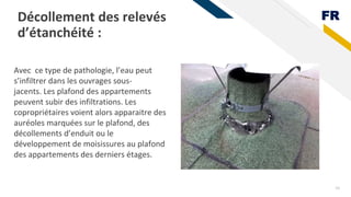 FR
Décollement des relevés
d’étanchéité :
24
Avec ce type de pathologie, l’eau peut
s’infiltrer dans les ouvrages sous-
jacents. Les plafond des appartements
peuvent subir des infiltrations. Les
copropriétaires voient alors apparaitre des
auréoles marquées sur le plafond, des
décollements d’enduit ou le
développement de moisissures au plafond
des appartements des derniers étages.
 
