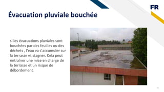 FR
Évacuation pluviale bouchée
26
si les évacuations pluviales sont
bouchées par des feuilles ou des
déchets , l’eau va s’accumuler sur
la terrasse et stagner. Cela peut
entraîner une mise en charge de
la terrasse et un risque de
débordement.
 