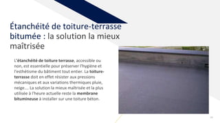 28
Étanchéité de toiture-terrasse
bitumée : la solution la mieux
maîtrisée
L'étanchéité de toiture terrasse, accessible ou
non, est essentielle pour préserver l'hygiène et
l'esthétisme du bâtiment tout entier. La toiture-
terrasse doit en effet résister aux pressions
mécaniques et aux variations thermiques pluie,
neige…. La solution la mieux maîtrisée et la plus
utilisée à l'heure actuelle reste la membrane
bitumineuse à installer sur une toiture béton.
 