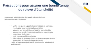 FR
Précautions pour assurer une bonne tenue
du relevé d’étanchéité
30
Pour assurer la bonne tenue des relevés d’étanchéité, tout
professionnel devra également :
• veiller à ce que le support atteigne le degré de sécheresse
requis, pour assurer une soudure parfaite ;
• s’assurer que les matériaux de la partie courante et du
support (ou acrotère) soient compatibles et apporter des
corrections, si nécessaire ;
• tenir compte des hétérogénéités
• bien soigner la pose des relevés sur les émergences, comme
les conduits de cheminée ou de ventilation
choisir le matériau adapté pour la protection du relevé et pour
les armatures ;
 