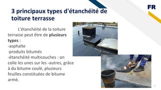 FR
3 principaux types d'étanchéité de
toiture terrasse
31
L'étanchéité de la toiture
terrasse peut être de plusieurs
types :
-asphalte
-produits bitumés
-étanchéité multicouches : on
colle les unes sur les -autres, grâce
à du bitume coulé, plusieurs
feuilles constituées de bitume
armé.
 