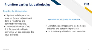 FR
Désordres dus à la conception
Add a footer 35
Première partie: les pathologies
⮚L'épaisseur de la paroi est
aussi un facteur déterminant
dans la résistance à la
pénétration de la pluie.
⮚La conception du jet d'eau
doit être parfaite afin de
permettre un bon drainage des
eaux pluviales.
Désordres dus à la qualité des matériaux
⮚Le matériau de maçonnerie lui même qui
présente une porosité importante.
⮚Un enduit trop absorbant dans sa masse.
 