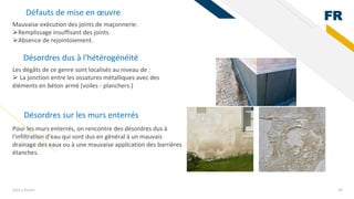 FR
Add a footer 36
Mauvaise exécution des joints de maçonnerie:
⮚Remplissage insuffisant des joints.
⮚Absence de rejointoiement.
Défauts de mise en œuvre
Désordres dus à l'hétérogénéité
Les dégâts de ce genre sont localisés au niveau de :
⮚ La jonction entre les ossatures métalliques avec des
éléments en béton armé (voiles - planchers.)
Désordres sur les murs enterrés
Pour les murs enterrés, on rencontre des désordres dus à
l'infiltration d'eau qui sont dus en général à un mauvais
drainage des eaux ou à une mauvaise application des barrières
étanches.
 