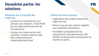 FR
Add a footer 37
Deuxième partie: les
solutions
Désordres dus à la qualité des
matériaux
⮚Lorsque les maçonneries sont
prévues non enduites, l'étanchéité
du mur dépend directement de
son épaisseur.
⮚Lorsque les maçonneries sont
enduites, l'enduit extérieur doit
être suffisamment et
convenablement dosé
Défauts de mise en œuvre
⮚Application des enduits suivant les
règles de l'art.
⮚Mise en œuvre des enduits adaptée
aux conditions climatiques.
⮚Humidifier préalablement les
maçonneries trop absorbantes afin
d'éviter la dessiccation prématurée du
mortier de joints.
 