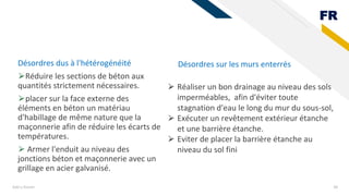 FR
Désordres dus à l'hétérogénéité
⮚Réduire les sections de béton aux
quantités strictement nécessaires.
⮚placer sur la face externe des
éléments en béton un matériau
d'habillage de même nature que la
maçonnerie afin de réduire les écarts de
températures.
⮚ Armer l'enduit au niveau des
jonctions béton et maçonnerie avec un
grillage en acier galvanisé.
Add a footer 38
Désordres sur les murs enterrés
⮚ Réaliser un bon drainage au niveau des sols
imperméables, afin d'éviter toute
stagnation d'eau le long du mur du sous-sol,
⮚ Exécuter un revêtement extérieur étanche
et une barrière étanche.
⮚ Eviter de placer la barrière étanche au
niveau du sol fini
 