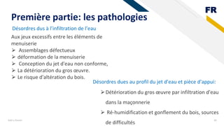 FR
Désordres dus à l’infiltration de l’eau
Add a footer 40
Première partie: les pathologies
Aux jeux excessifs entre les éléments de
menuiserie
⮚ Assemblages défectueux
⮚ déformation de la menuiserie
⮚ Conception du jet d'eau non conforme,
⮚ La détérioration du gros œuvre.
⮚ Le risque d'altération du bois.
Désordres dues au profil du jet d'eau et pièce d'appui:
⮚Détérioration du gros œuvre par infiltration d'eau
dans la maçonnerie
⮚ Ré-humidification et gonflement du bois, sources
de difficultés
 