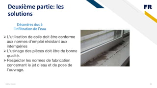 FR
Désordres dus à
l’infiltration de l’eau
Add a footer 42
Deuxième partie: les
solutions
⮚L'utilisation de colle doit être conforme
aux normes d'emploi résistant aux
intempéries
⮚L'usinage des pièces doit être de bonne
qualité.
⮚Respecter les normes de fabrication
concernant le jet d'eau et de pose de
l'ouvrage.
 