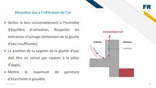 FR
Add a footer 44
⮚ Sécher le bois convenablement à l'humidité
d'équilibre d'utilisation, Respecter les
tolérances d'usinage (dimension de la goutte
d'eau insuffisante),
⮚ La position de la saignée de la goutte d'eau
doit être en retrait par rapport à la pièce
d'appui,
⮚ Mettre le maximum de garniture
d'étanchéité si possible.
Désordres dus à l’infiltration de l’air
 