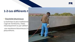 FR
1-2-Les différents types d'étanchéité
• Étanchéité bitumineuse
La technique la plus traditionnelle. Il
s’agit de membranes, fixées
mécaniquement ou par adhésif.
une membrane bitumineuse à base de
polyuréthane.
7
 