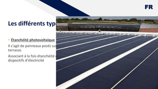 FR
Les différents types d'étanchéité
• Étanchéité photovoltaïque
Il s’agit de panneaux posés sur la
terrasse.
Associant à la fois étanchéité et
dispositifs d’électricité
9
 