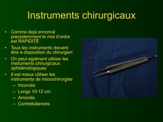 Instruments chirurgicaux
•   Comme dejà ennoncé
    precedemment le mot d’ordre
    est RAPIDITÉ
•   Tous les instruments doivent
    être a disposition du chirurgien
•   On peut egalment utiliser les
    instruments chirurgicaux
    ophtalmologiques
•   Il est mieux utiliser les
    instruments de microchirurgies
      – Incurvés
      – Longs 10-12 cm
      – Arrondis
      – Contrebalancés
 