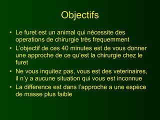 Objectifs
• Le furet est un animal qui nécessite des
  operations de chirurgie très frequemment
• L’objectif de ces 40 minutes est de vous donner
  une approche de ce qu’est la chirurgie chez le
  furet
• Ne vous inquitez pas, vous est des veterinaires,
  il n’y a aucune situation qui vous est inconnue
• La difference est dans l’approche a une espèce
  de masse plus faible
 
