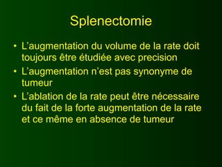 Splenectomie
• L’augmentation du volume de la rate doit
  toujours être étudiée avec precision
• L’augmentation n’est pas synonyme de
  tumeur
• L’ablation de la rate peut être nécessaire
  du fait de la forte augmentation de la rate
  et ce même en absence de tumeur
 