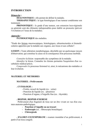 1 
INTRODUCTION 
Démarche : 
DIAGNOSTIQUE : elle permet de définir la maladie. 
THERAPEUTIQUE : le type histologique d’une tumeur conditionne son 
traitement. 
PRONOSTIQUE : le grade d’une tumeur, son extension loco-régionale 
ou générale sont des éléments indispensables pour établir un pronostic (prévoir 
l’évolution et l’issue de la maladie). 
Approche : 
PATHOGENIQUE des maladies. 
"Etude des lésions macroscopiques, histologiques, ultrastructurales et biomolé-culaires 
apportées par la maladie aux organes, aux tissus et aux cellules". 
LESION : Toute altération morphologique, décelable par un quelconque moyen 
d'observation, qui constitue la cause ou la conséquence d'un processus morbide. 
Connaître la lésion responsable des symptômes de la maladie. 
Identifier la lésion. Connaître les lésions permettra l'acquisition d'un vo-cabulaire 
médical précis. 
Comprendre le processus lésionnel et, ainsi, le mécanisme des maladies et 
leur évolution. 
MATERIEL ET METHODES 
MATERIEL : Prélèvements 
. CYTOLOGIE : 
- Frottis, recueil de liquide (ex. : urine) 
- Ponction de liquide (ex. : pleurésie) 
- Ponction d’organe, à l'aiguille fine (ex. : thyroïde). 
. BIOPSIE, BIOPSIE-EXERESE 
Prélèvement d'un fragment de tissu sur un être vivant en vue d'un exa-men 
anatomo-pathologique. 
- Ponction à l'aiguille ou au trocart 
- Endoscopie (ex. : fibroscopie bronchique) 
- Chirurgicale 
. EXAMEN EXTEMPORANE : examen immédiat d’un prélèvement, à 
partir d’un tissu congelé. 
 