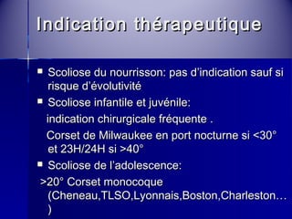 Indication tthhéérraappeeuuttiiqquuee 
 SSccoolliioossee dduu nnoouurrrriissssoonn:: ppaass dd’’iinnddiiccaattiioonn ssaauuff ssii 
rriissqquuee dd’’éévvoolluuttiivviittéé 
 SSccoolliioossee iinnffaannttiillee eett jjuuvvéénniillee:: 
iinnddiiccaattiioonn cchhiirruurrggiiccaallee ffrrééqquueennttee .. 
CCoorrsseett ddee MMiillwwaauukkeeee eenn ppoorrtt nnooccttuurrnnee ssii <<3300°° 
eett 2233HH//224HH ssii >>400°° 
 SSccoolliioossee ddee ll’’aaddoolleesscceennccee:: 
>>2200°° CCoorrsseett mmoonnooccooqquuee 
((CChheenneeaauu,,TTLLSSOO,,LLyyoonnnnaaiiss,,BBoossttoonn,,CChhaarrlleessttoonn…… 
)) 
>> 455°° AArrttrrooddèèssee vveerrttéébbrraallee ppoossttéérriieeuurr 
 