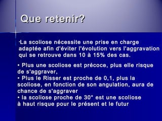 QQuuee rreetteenniirr?? 
•La scoliose nécessite une prise en charge 
adaptée afin d'éviter l'évolution vers l'aggravation 
qui se retrouve dans 10 à 15% des cas. 
• Plus une scoliose est précoce, plus elle risque 
de s'aggraver, 
• Plus le Risser est proche de 0,1, plus la 
scoliose, en fonction de son angulation, aura de 
chance de s'aggraver 
• la scoliose proche de 30° est une scoliose 
à haut risque pour le présent et le futur 
 