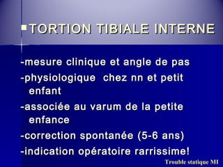  TORTION TTIIBBIIAALLEE IINNTTEERRNNEE 
--mmeessuurree cclliinniiqquuee eett aannggllee ddee ppaass 
--pphhyyssiioollooggiiqquuee cchheezz nnnn eett ppeettiitt 
eennffaanntt 
--aassssoocciiééee aauu vvaarruumm ddee llaa ppeettiittee 
eennffaannccee 
--ccoorrrreeccttiioonn ssppoonnttaannééee ((55--66 aannss)) 
--iinnddiiccaattiioonn ooppéérraattooiirree rraarrrriissssiimmee!! 
Trouble statique MI 
 