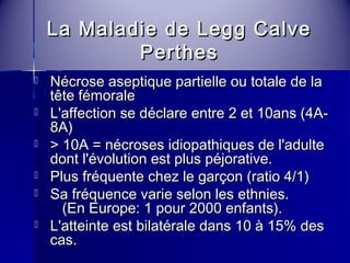 La Maladie ddee LLeegggg CCaallvvee 
PPeerrtthheess 
 NNééccrroossee aasseeppttiiqquuee ppaarrttiieellllee oouu ttoottaallee ddee llaa 
ttêêttee fféémmoorraallee 
 LL''aaffffeeccttiioonn ssee ddééccllaarree eennttrree 22 eett 1100aannss ((44AA-- 
88AA)) 
 >> 1100AA == nnééccrroosseess iiddiiooppaatthhiiqquueess ddee ll''aadduullttee 
ddoonntt ll''éévvoolluuttiioonn eesstt pplluuss ppééjjoorraattiivvee.. 
 PPlluuss ffrrééqquueennttee cchheezz llee ggaarrççoonn ((rraattiioo 44//11)) 
 SSaa ffrrééqquueennccee vvaarriiee sseelloonn lleess eetthhnniieess.. 
((EEnn EEuurrooppee:: 11 ppoouurr 22000000 eennffaannttss)).. 
 LL''aatttteeiinnttee eesstt bbiillaattéérraallee ddaannss 1100 àà 1155%% ddeess 
ccaass.. 
 