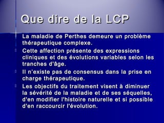 QQuuee ddiirree ddee llaa LLCCPP 
 LLaa mmaallaaddiiee ddee PPeerrtthheess ddeemmeeuurree uunn pprroobbllèèmmee 
tthhéérraappeeuuttiiqquuee ccoommpplleexxee.. 
 CCeettttee aaffffeeccttiioonn pprréésseennttee ddeess eexxpprreessssiioonnss 
cclliinniiqquueess eett ddeess éévvoolluuttiioonnss vvaarriiaabblleess sseelloonn lleess 
ttrraanncchheess dd''ââggee.. 
 IIll nn’’eexxiissttee ppaass ddee ccoonnsseennssuuss ddaannss llaa pprriissee eenn 
cchhaarrggee tthhéérraappeeuuttiiqquuee.. 
 LLeess oobbjjeeccttiiffss dduu ttrraaiitteemmeenntt vviisseenntt àà ddiimmiinnuueerr 
llaa sséévvéérriittéé ddee llaa mmaallaaddiiee eett ddee sseess ssééqquueelllleess,, 
dd''eenn mmooddiiffiieerr ll''hhiissttooiirree nnaattuurreellllee eett ssii ppoossssiibbllee 
dd''eenn rraaccccoouurrcciirr ll''éévvoolluuttiioonn.. 
 