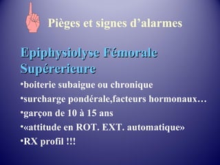 Pièges et signes d’alarmes 
EEppiipphhyyssiioollyyssee FFéémmoorraallee 
SSuuppéérreerriieeuurree 
•boiterie subaigue ou chronique 
•surcharge pondérale,facteurs hormonaux… 
•garçon de 10 à 15 ans 
•«attitude en ROT. EXT. automatique» 
•RX profil !!! 
 