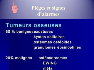 Pièges et signes 
d’alarmes 
TTuummeeuurrss oosssseeuusseess 
8800 %% bbeenniiggnneesseexxoossttoosseess 
kkyysstteess ssoolliittaaiirreess 
oossttééoommeess oossttééooiiddeess 
ggrraannuulloommeess ééoossiinnoopphhiilleess 
2200%% mmaalliiggnneess oossttééoossaarrccoommeess 
EEWWIINNGG 
mmééttaa 
 