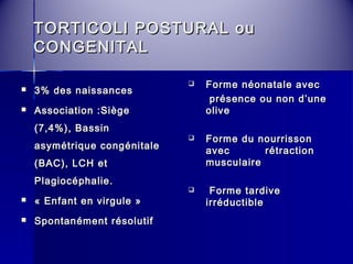 TORTICOLI PPOOSSTTUURRAALL oouu 
CCOONNGGEENNIITTAALL 
 33%% ddeess nnaaiissssaanncceess 
 AAssssoocciiaattiioonn :SSiièèggee 
((77,,44%%)),, BBaassssiinn 
aassyymmééttrriiqquuee ccoonnggéénniittaallee 
((BBAACC)),, LLCCHH eett 
PPllaaggiiooccéépphhaalliiee.. 
 « EEnnffaanntt eenn vviirrgguullee » 
 SSppoonnttaannéémmeenntt rrééssoolluuttiiff 
 FFoorrmmee nnééoonnaattaallee aavveecc 
pprréésseennccee oouu nnoonn dd’’uunnee 
oolliivvee 
 FFoorrmmee dduu nnoouurrrriissssoonn 
aavveecc rrééttrraaccttiioonn 
mmuussccuullaaiirree 
 FFoorrmmee ttaarrddiivvee 
iirrrréédduuccttiibbllee 
 