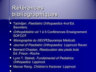 RRééfféérreenncceess 
bbiibblliiooggrraapphhiiqquueess 
 TTaacchhddjjaann.. PPaaeeddiiaattrriicc OOrrtthhooppaaeeddiiccss 44vvooll EEdd.. 
SSaauunnddeerrss.. 
 OOrrtthhooppééddiiaattrriiee vvooll 11 àà 55 CCoonnfféérreenncceess EEnnsseeiiggnneemmeenntt 
SSOOFFCCOOTT 
 MMoonnooggrraapphhiiee dduu GGEEOOPP((SSaauurraammppss MMééddiiccaall)) 
 JJoouurrnnaall ooff PPaaeeddiiaattrriicc OOrrtthhooppaaeeddiiccss LLiippppiinnccoott RRaavveenn 
 BBeerrnnaarrdd CChhaassttaann.. RRééeedduuccaattiioonn ddeess ppiieeddss bboottss 
EEdd ..FFrriissoonn ––RRoocchhee 
 LLyynnnn TT.. SSttaahheellii.. FFuunnddaammeennttaall ooff PPeeddiiaattrriiccss 
OOrrtthhooppeeddiiccss LLiippppiinnccoott 
 MMeerrcceerr RRaanngg.. CChhiillddrreenn’’ss ffrraaccttuurreess LLiippppiinnccoott 
 …….. 
 