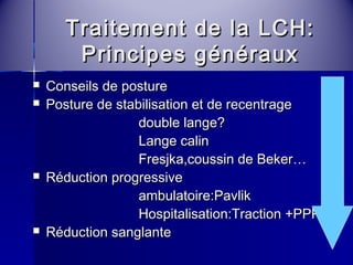 Traitement ddee llaa LLCCHH: 
PPrriinncciippeess ggéénnéérraauuxx 
 CCoonnsseeiillss ddee ppoossttuurree 
 PPoossttuurree ddee ssttaabbiilliissaattiioonn eett ddee rreecceennttrraaggee 
ddoouubbllee llaannggee?? 
LLaannggee ccaalliinn 
FFrreessjjkkaa,,ccoouussssiinn ddee BBeekkeerr…… 
 RRéédduuccttiioonn pprrooggrreessssiivvee 
aammbbuullaattooiirree:PPaavvlliikk 
HHoossppiittaalliissaattiioonn:TTrraaccttiioonn ++PPPPPP 
 RRéédduuccttiioonn ssaannggllaannttee 
 
