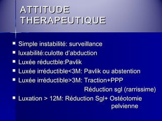 AATTTTIITTUUDDEE 
TTHHEERRAAPPEEUUTTIIQQUUEE 
 SSiimmppllee iinnssttaabbiilliittéé:: ssuurrvveeiillllaannccee 
 lluuxxaabbiilliittéé::ccuulloottttee dd’’aabbdduuccttiioonn 
 LLuuxxééee rréédduuccttbbllee::PPaavvlliikk 
 LLuuxxééee iirrrréédduuccttiibbllee<<33MM:: PPaavvlliikk oouu aabbsstteennttiioonn 
 LLuuxxééee iirrrréédduuccttiibbllee>>33MM:: TTrraaccttiioonn++PPPPPP 
RRéédduuccttiioonn ssggll ((rraarrrriissssiimmee)) 
 LLuuxxaattiioonn >> 1122MM:: RRéédduuccttiioonn SSggll++ OOssttééoottoommiiee 
ppeellvviieennnnee 
 