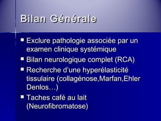 BBiillaann GGéénnéérraallee 
 EExxcclluurree ppaatthhoollooggiiee aassssoocciiééee ppaarr uunn 
eexxaammeenn cclliinniiqquuee ssyyssttéémmiiqquuee 
 BBiillaann nneeuurroollooggiiqquuee ccoommpplleett ((RRCCAA)) 
 RReecchheerrcchhee dd’’uunnee hhyyppeerrééllaassttiicciittéé 
ttiissssuullaaiirree ((ccoollllaaggéénnoossee,,MMaarrffaann,,EEhhlleerr 
DDeennllooss……)) 
 TTaacchheess ccaafféé aauu llaaiitt 
((NNeeuurrooffiibbrroommaattoossee)) 
 