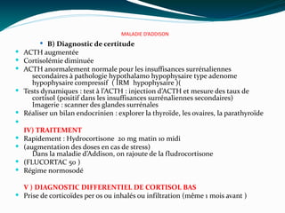 MALADIE D’ADDISON
 B) Diagnostic de certitude
 ACTH augmentée
 Cortisolémie diminuée
 ACTH anormalement normale pour les insuffisances surrénaliennes
secondaires à pathologie hypothalamo hypophysaire type adenome
hypophysaire compressif ( IRM hypophysaire )(
 Tests dynamiques : test à l’ACTH : injection d’ACTH et mesure des taux de
cortisol (positif dans les insuffisances surrénaliennes secondaires)
Imagerie : scanner des glandes surrénales
 Réaliser un bilan endocrinien : explorer la thyroïde, les ovaires, la parathyroïde

IV) TRAITEMENT
 Rapidement : Hydrocortisone 20 mg matin 10 midi
 (augmentation des doses en cas de stress)
Dans la maladie d’Addison, on rajoute de la fludrocortisone
 (FLUCORTAC 50 )
 Régime normosodé
V ) DIAGNOSTIC DIFFERENTIEL DE CORTISOL BAS
 Prise de corticoïdes per os ou inhalés ou infiltration (même 1 mois avant )
 
