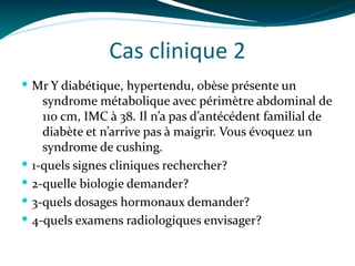 Cas clinique 2
 Mr Y diabétique, hypertendu, obèse présente un
syndrome métabolique avec périmètre abdominal de
110 cm, IMC à 38. Il n’a pas d’antécédent familial de
diabète et n’arrive pas à maigrir. Vous évoquez un
syndrome de cushing.
 1-quels signes cliniques rechercher?
 2-quelle biologie demander?
 3-quels dosages hormonaux demander?
 4-quels examens radiologiques envisager?
 
