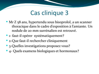 Cas clinique 3
 Mr Z 58 ans, hypertendu sous bisoprolol, a un scanner
thoracique dans le cadre d’exposition à l’amiante. Un
nodule de 20 mm surrénalien est retrouvé.
 1- faut-il opérer systématiquement?
 2-Que faut-il rechercher cliniquement
 3-Quelles investigations proposez vous?
 4- Quels examens biologiques et hormonaux?
 