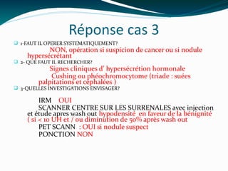 Réponse cas 3
q 1-FAUT IL OPERER SYSTEMATIQUEMENT?
NON, opération si suspicion de cancer ou si nodule
hypersécrétant
q 2- QUE FAUT IL RECHERCHER?
Signes cliniques d’ hypersécrétion hormonale
Cushing ou phéochromocytome (triade : suées
palpitations et céphalées )
q 3-QUELLES INVESTIGATIONS ENVISAGER?
IRM OUI
SCANNER CENTRE SUR LES SURRENALES avec injection
et étude apres wash out hypodensité en faveur de la bénignité
( si < 10 UH et / ou diminution de 50% après wash out
PET SCANN : OUI si nodule suspect
PONCTION NON
 