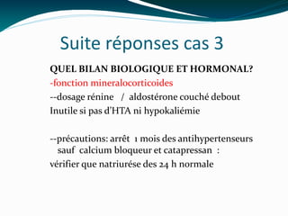 Suite réponses cas 3
QUEL BILAN BIOLOGIQUE ET HORMONAL?
-fonction mineralocorticoides
--dosage rénine / aldostérone couché debout
Inutile si pas d’HTA ni hypokaliémie
--précautions: arrêt 1 mois des antihypertenseurs
sauf calcium bloqueur et catapressan :
vérifier que natriurése des 24 h normale
 