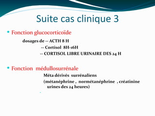 Suite cas clinique 3
 Fonction glucocorticoïde
dosages de -- ACTH 8 H
-- Cortisol 8H-16H
-- CORTISOL LIBRE URINAIRE DES 24 H
 Fonction médullosurrénale
Méta dérivés surrénaliens
(métanéphrine , normétanéphrine , créatinine
urines des 24 heures)
•
 